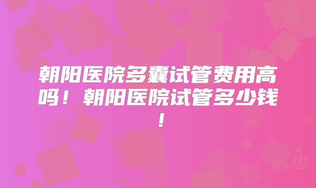 朝阳医院多囊试管费用高吗！朝阳医院试管多少钱！