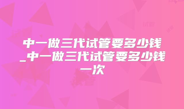 中一做三代试管要多少钱_中一做三代试管要多少钱一次
