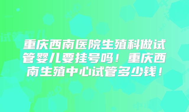 重庆西南医院生殖科做试管婴儿要挂号吗！重庆西南生殖中心试管多少钱！