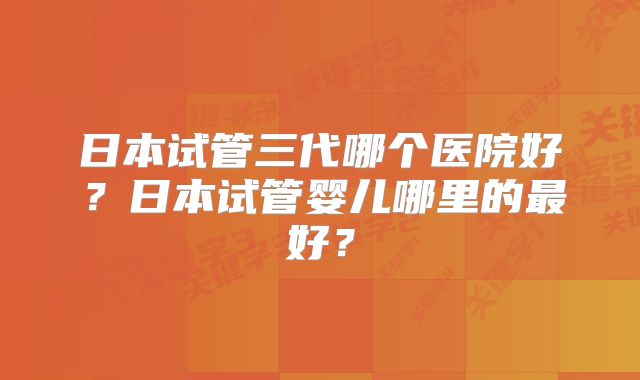 日本试管三代哪个医院好？日本试管婴儿哪里的最好？
