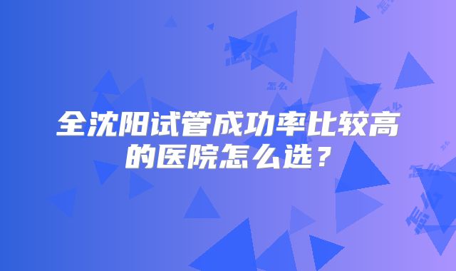 全沈阳试管成功率比较高的医院怎么选？