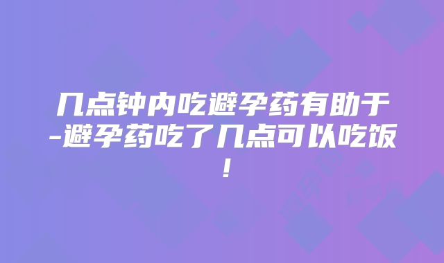 几点钟内吃避孕药有助于-避孕药吃了几点可以吃饭！
