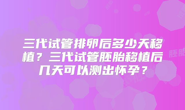 三代试管排卵后多少天移植?三代试管胚胎移植后几天可以测出怀孕?