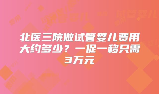 北医三院做试管婴儿费用大约多少？一促一移只需3万元