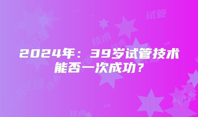 2024年：39岁试管技术能否一次成功？