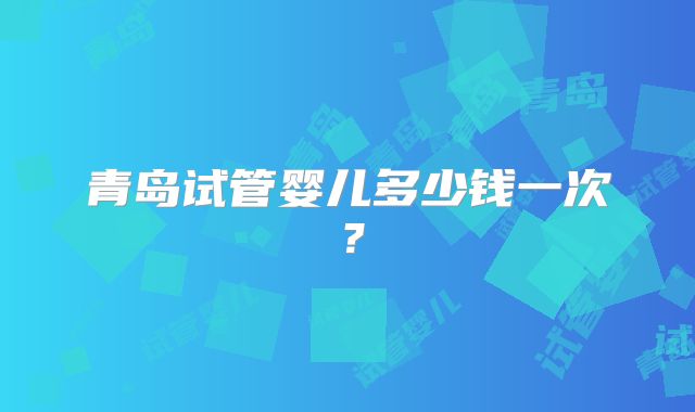 青岛试管婴儿多少钱一次？
