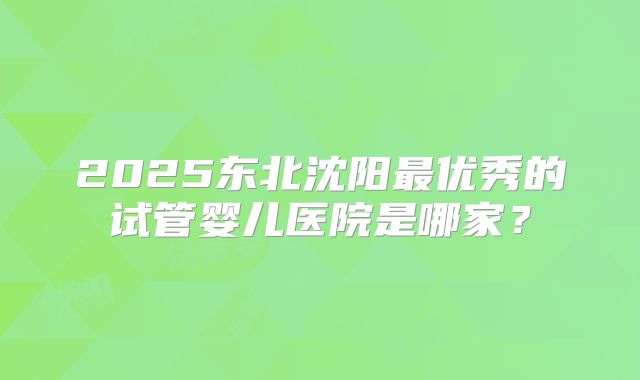 2025东北沈阳最优秀的试管婴儿医院是哪家？