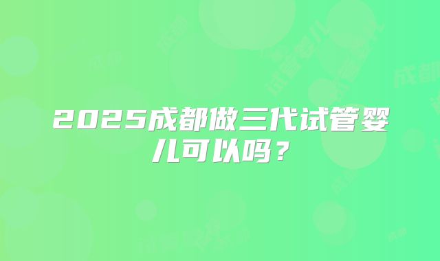 2025成都做三代试管婴儿可以吗？