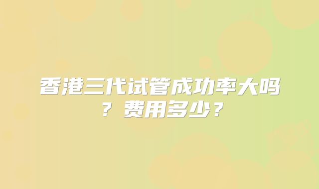 香港三代试管成功率大吗？费用多少？