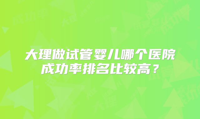 大理做试管婴儿哪个医院成功率排名比较高？