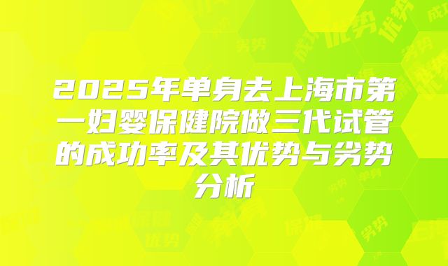 2025年单身去上海市第一妇婴保健院做三代试管的成功率及其优势与劣势分析