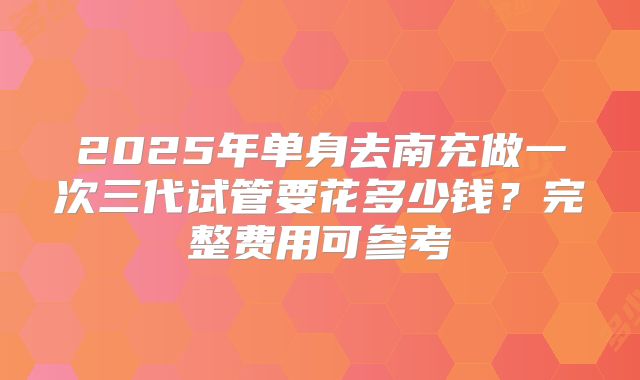 2025年单身去南充做一次三代试管要花多少钱?完整费用可参考