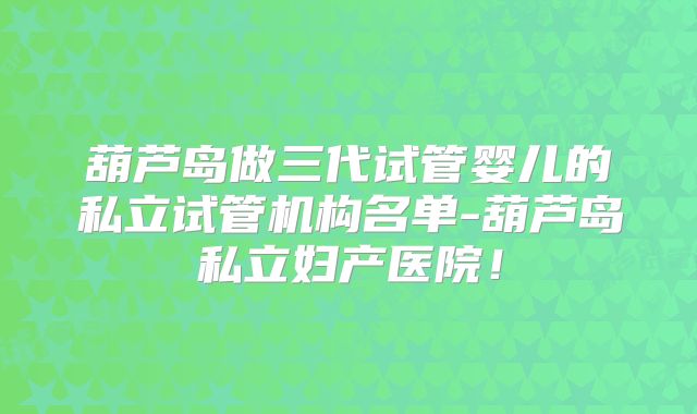 葫芦岛做三代试管婴儿的私立试管机构名单-葫芦岛私立妇产医院！