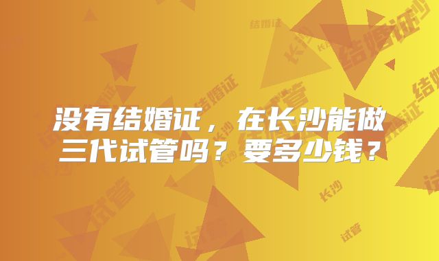 没有结婚证,在长沙能做三代试管吗?要多少钱?