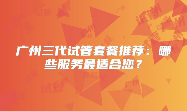 广州三代试管套餐推荐：哪些服务最适合您？