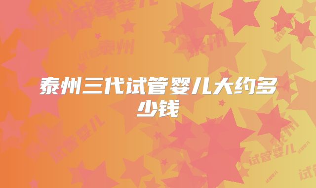 泰州三代试管婴儿大约多少钱