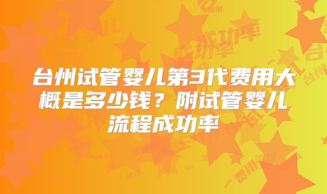 台州试管婴儿第3代费用大概是多少钱？附试管婴儿流程成功率