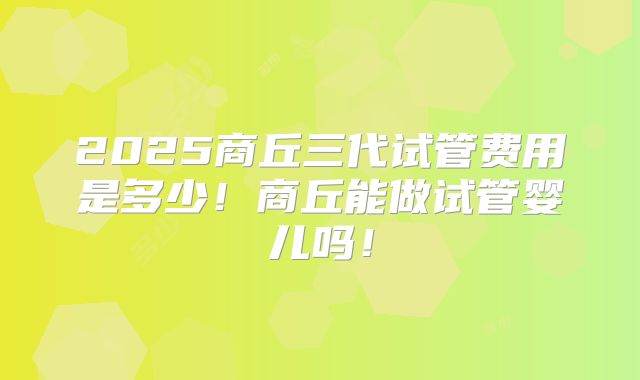 2025商丘三代试管费用是多少!商丘能做试管婴儿吗!