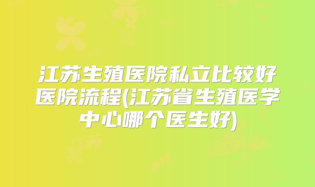 江苏生殖医院私立比较好医院流程(江苏省生殖医学中心哪个医生好)