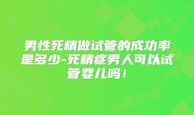 男性死精做试管的成功率是多少-死精症男人可以试管婴儿吗！