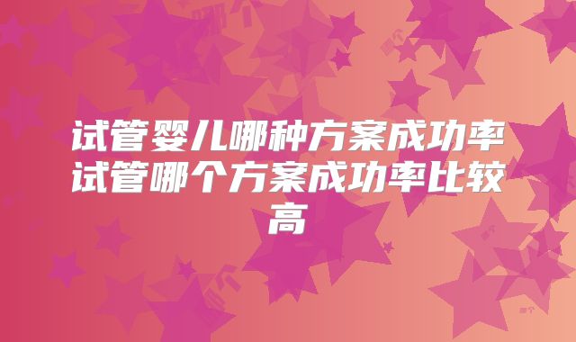 试管婴儿哪种方案成功率试管哪个方案成功率比较高