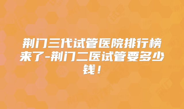 荆门三代试管医院排行榜来了-荆门二医试管要多少钱!