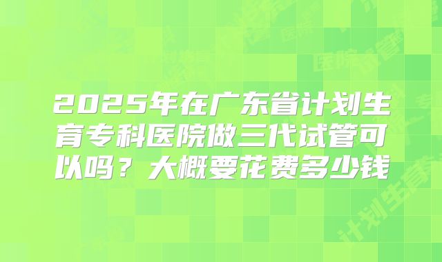 2025年在广东省计划生育专科医院做三代试管可以吗?大概要花费多少钱