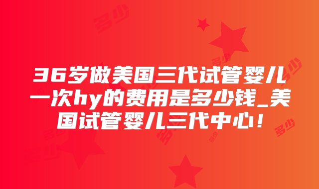 36岁做美国三代试管婴儿一次hy的费用是多少钱_美国试管婴儿三代中心！