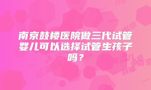 南京鼓楼医院做三代试管婴儿可以选择试管生孩子吗?