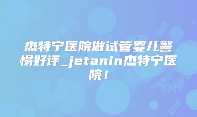 杰特宁医院做试管婴儿警惕好评_jetanin杰特宁医院！