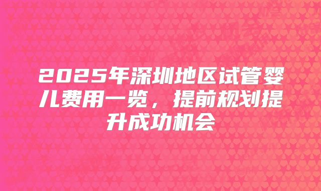 2025年深圳地区试管婴儿费用一览,提前规划提升成功机会
