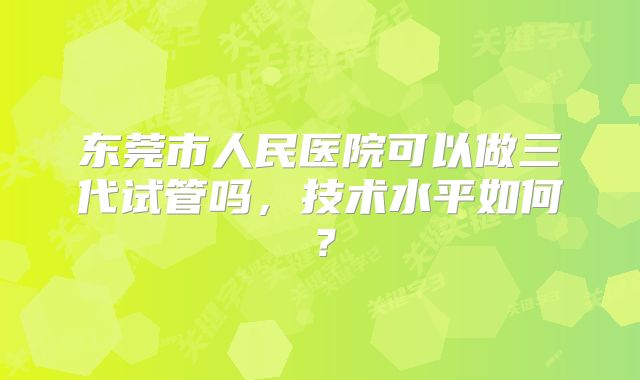 东莞市人民医院可以做三代试管吗，技术水平如何？