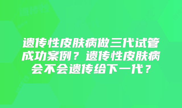 遗传性皮肤病做三代试管成功案例?遗传性皮肤病会不会遗传给下一代?