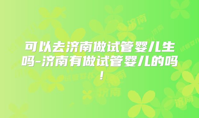 可以去济南做试管婴儿生吗-济南有做试管婴儿的吗！