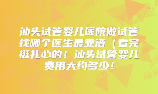 汕头试管婴儿医院做试管找哪个医生最靠谱（看完挺扎心的！汕头试管婴儿费用大约多少！