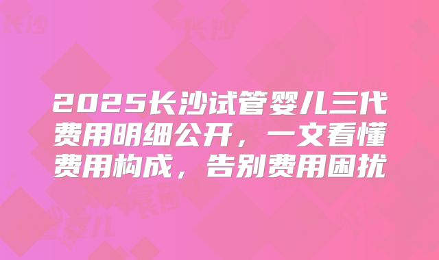 2025长沙试管婴儿三代费用明细公开，一文看懂费用构成，告别费用困扰