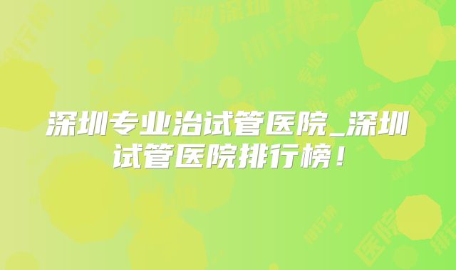 深圳专业治试管医院_深圳试管医院排行榜！