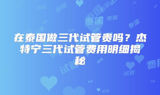 在泰国做三代试管贵吗？杰特宁三代试管费用明细揭秘