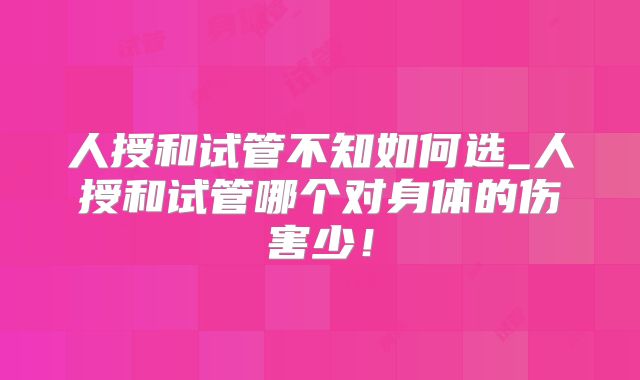 人授和试管不知如何选_人授和试管哪个对身体的伤害少!