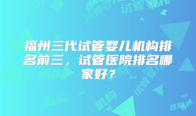 福州三代试管婴儿机构排名前三，试管医院排名哪家好？