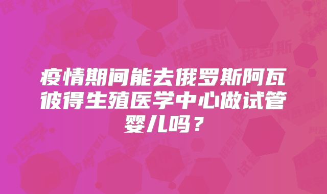 疫情期间能去俄罗斯阿瓦彼得生殖医学中心做试管婴儿吗？