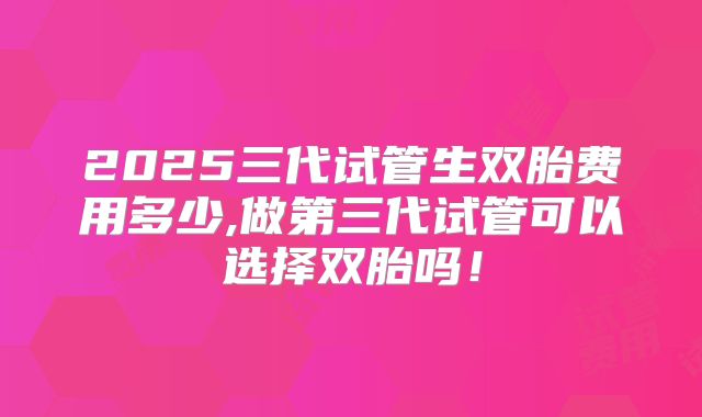 2025三代试管生双胎费用多少,做第三代试管可以选择双胎吗!