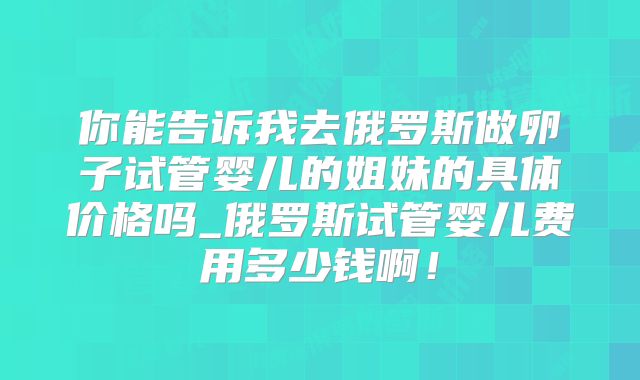 你能告诉我去俄罗斯做卵子试管婴儿的姐妹的具体价格吗_俄罗斯试管婴儿费用多少钱啊！