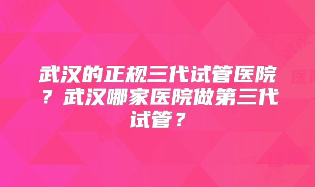 武汉的正规三代试管医院?武汉哪家医院做第三代试管?