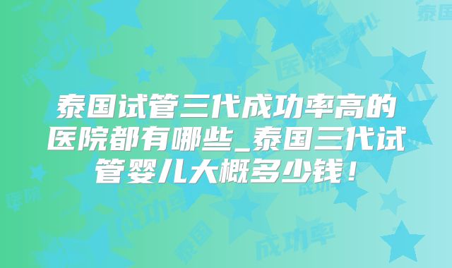 泰国试管三代成功率高的医院都有哪些_泰国三代试管婴儿大概多少钱！