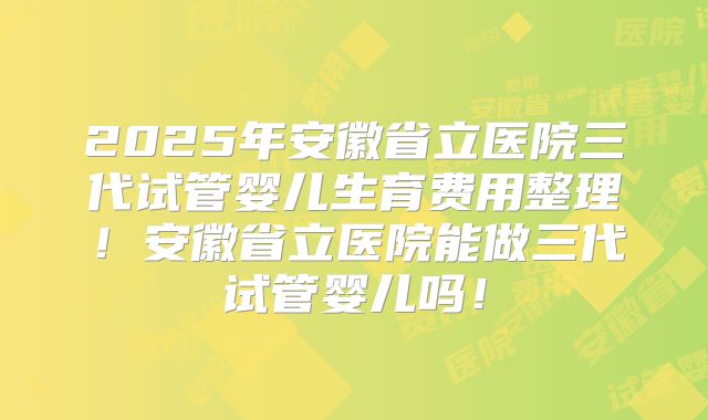 2025年安徽省立医院三代试管婴儿生育费用整理！安徽省立医院能做三代试管婴儿吗！