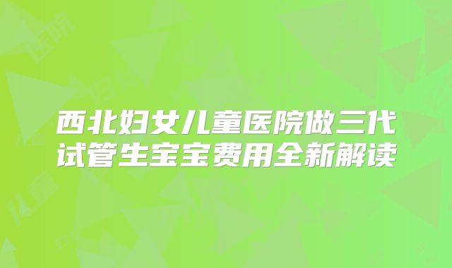 西北妇女儿童医院做三代试管生宝宝费用全新解读