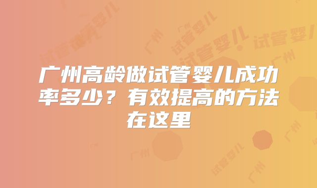 广州高龄做试管婴儿成功率多少?有效提高的方法在这里