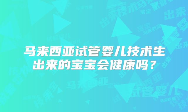 马来西亚试管婴儿技术生出来的宝宝会健康吗？