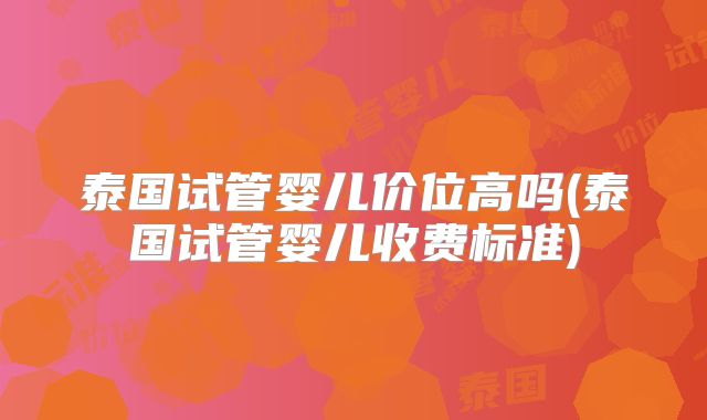 泰国试管婴儿价位高吗(泰国试管婴儿收费标准)